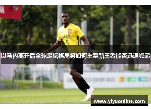 以马内离开后全球足坛格局将如何重塑新王者能否迅速崛起