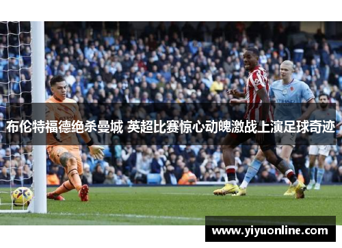 布伦特福德绝杀曼城 英超比赛惊心动魄激战上演足球奇迹 布伦特福德绝杀曼城 英超比赛惊心动魄激战上演足球奇迹