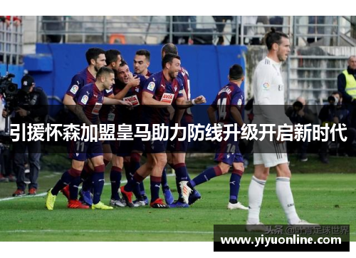 引援怀森加盟皇马助力防线升级开启新时代