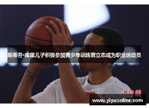 斯蒂芬·库里儿子积极参加青少年训练营立志成为职业运动员